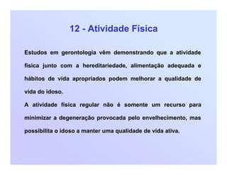 12 - Atividade Física
Estudos em gerontologia vêm demonstrando que a atividade
física junto com a hereditariedade, alimentação adequada e
hábitos de vida apropriados podem melhorar a qualidade de
vida do idoso.
A atividade física regular não é somente um recurso para
minimizar a degeneração provocada pelo envelhecimento, mas
possibilita o idoso a manter uma qualidade de vida ativa.
 