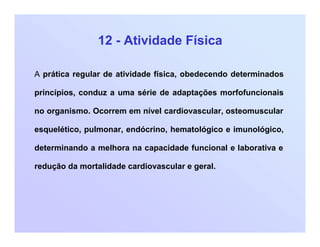 12 - Atividade Física
A prática regular de atividade física, obedecendo determinados
princípios, conduz a uma série de adaptações morfofuncionais
no organismo. Ocorrem em nível cardiovascular, osteomuscular
esquelético, pulmonar, endócrino, hematológico e imunológico,
determinando a melhora na capacidade funcional e laborativa e
redução da mortalidade cardiovascular e geral.
 
