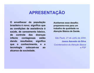 APRESENTAÇÃO
O envelhecer da população
brasileira é novo; significa que
as condições de assistência à
saúde, de saneamento básico,
de controle das doenças
infecto contagiosas estão
dando resultados; significa
que o conhecimento, e a
tecnologia colocam-se ao
alcance da sociedade.
Aceitamos esse desafio;
preparemo-nos para um
trabalho de qualidade na
Atenção Básica de Saúde.
São Paulo, 21 de Julho de 2004.
Joana Azevedo da Silva
Coordenadora da Atenção Básica
e PSF
 