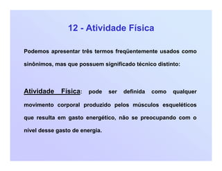 12 - Atividade Física
Podemos apresentar três termos freqüentemente usados como
sinônimos, mas que possuem significado técnico distinto:
Atividade Física: pode ser definida como qualquer
movimento corporal produzido pelos músculos esqueléticos
que resulta em gasto energético, não se preocupando com o
nível desse gasto de energia.
 