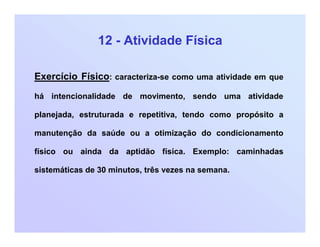 12 - Atividade Física
Exercício Físico: caracteriza-se como uma atividade em que
há intencionalidade de movimento, sendo uma atividade
planejada, estruturada e repetitiva, tendo como propósito a
manutenção da saúde ou a otimização do condicionamento
físico ou ainda da aptidão física. Exemplo: caminhadas
sistemáticas de 30 minutos, três vezes na semana.
 