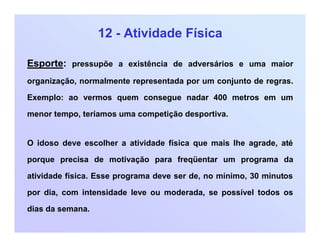 12 - Atividade Física
Esporte: pressupõe a existência de adversários e uma maior
organização, normalmente representada por um conjunto de regras.
Exemplo: ao vermos quem consegue nadar 400 metros em um
menor tempo, teríamos uma competição desportiva.
O idoso deve escolher a atividade física que mais lhe agrade, até
porque precisa de motivação para freqüentar um programa da
atividade física. Esse programa deve ser de, no mínimo, 30 minutos
por dia, com intensidade leve ou moderada, se possível todos os
dias da semana.
 