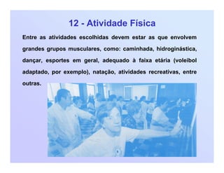12 - Atividade Física
Entre as atividades escolhidas devem estar as que envolvem
grandes grupos musculares, como: caminhada, hidroginástica,
dançar, esportes em geral, adequado à faixa etária (voleibol
adaptado, por exemplo), natação, atividades recreativas, entre
outras.
 