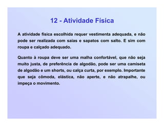 12 - Atividade Física
A atividade física escolhida requer vestimenta adequada, e não
pode ser realizada com saias e sapatos com salto. E sim com
roupa e calçado adequado.
Quanto à roupa deve ser uma malha confortável, que não seja
muito justa, de preferência de algodão, pode ser uma camiseta
de algodão e um shorts, ou calça curta, por exemplo. Importante
que seja cômoda, elástica, não aperte, e não atrapalhe, ou
impeça o movimento.
 