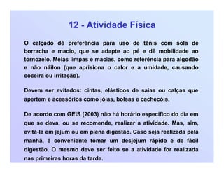 12 - Atividade Física
O calçado dê preferência para uso de tênis com sola de
borracha e macio, que se adapte ao pé e dê mobilidade ao
tornozelo. Meias limpas e macias, como referência para algodão
e não náilon (que aprisiona o calor e a umidade, causando
coceira ou irritação).
Devem ser evitados: cintas, elásticos de saias ou calças que
apertem e acessórios como jóias, bolsas e cachecóis.
De acordo com GEIS (2003) não há horário específico do dia em
que se deva, ou se recomende, realizar a atividade. Mas, sim,
evitá-la em jejum ou em plena digestão. Caso seja realizada pela
manhã, é conveniente tomar um desjejum rápido e de fácil
digestão. O mesmo deve ser feito se a atividade for realizada
nas primeiras horas da tarde.
 
