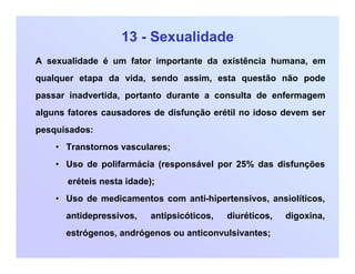 13 - Sexualidade
A sexualidade é um fator importante da existência humana, em
qualquer etapa da vida, sendo assim, esta questão não pode
passar inadvertida, portanto durante a consulta de enfermagem
alguns fatores causadores de disfunção erétil no idoso devem ser
pesquisados:
• Transtornos vasculares;
• Uso de polifarmácia (responsável por 25% das disfunções
eréteis nesta idade);
• Uso de medicamentos com anti-hipertensivos, ansiolíticos,
antidepressivos, antipsicóticos, diuréticos, digoxina,
estrógenos, andrógenos ou anticonvulsivantes;
 