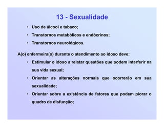 13 - Sexualidade
• Uso de álcool e tabaco;
• Transtornos metabólicos e endócrinos;
• Transtornos neurológicos.
A(o) enfermeira(o) durante o atendimento ao idoso deve:
• Estimular o idoso a relatar questões que podem interferir na
sua vida sexual;
• Orientar as alterações normais que ocorrerão em sua
sexualidade;
• Orientar sobre a existência de fatores que podem piorar o
quadro de disfunção;
 