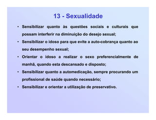 13 - Sexualidade
• Sensibilizar quanto às questões sociais e culturais que
possam interferir na diminuição do desejo sexual;
• Sensibilizar o idoso para que evite a auto-cobrança quanto ao
seu desempenho sexual;
• Orientar o idoso a realizar o sexo preferencialmente de
manhã, quando esta descansado e disposto;
• Sensibilizar quanto a automedicação, sempre procurando um
profissional de saúde quando necessário;
• Sensibilizar e orientar a utilização de preservativo.
 