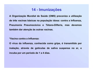 14 - Imunizações
A Organização Mundial de Saúde (OMS) preconiza a utilização
de três vacinas básicas na população idosa: contra a Influenza,
Pneumonia Pneumocócica e Tétano-Difteria, mas devemos
também dar atenção às outras vacinas.
*Vacina contra a Influenza:
O vírus da influenza, conhecida como gripe, é transmitido por
inalação, através de gotículas de saliva suspensa no ar, e
incuba por um período de 1 a 4 dias.
 