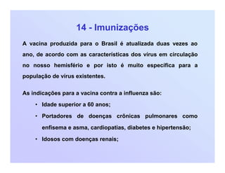 14 - Imunizações
A vacina produzida para o Brasil é atualizada duas vezes ao
ano, de acordo com as características dos vírus em circulação
no nosso hemisfério e por isto é muito específica para a
população de vírus existentes.
As indicações para a vacina contra a influenza são:
• Idade superior a 60 anos;
• Portadores de doenças crônicas pulmonares como
enfisema e asma, cardiopatias, diabetes e hipertensão;
• Idosos com doenças renais;
 