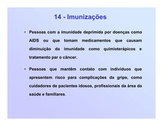 14 - Imunizações
• Pessoas com a imunidade deprimida por doenças como
AIDS ou que tomam medicamentos que causam
diminuição da imunidade como quimioterápicos e
tratamento par o câncer.
• Pessoas que mantêm contato com indivíduos que
apresentem risco para complicações da gripe, como
cuidadores de pacientes idosos, profissionais da área da
saúde e familiares.
 