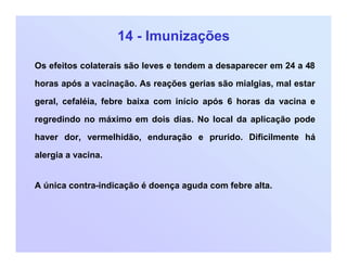 14 - Imunizações
Os efeitos colaterais são leves e tendem a desaparecer em 24 a 48
horas após a vacinação. As reações gerias são mialgias, mal estar
geral, cefaléia, febre baixa com início após 6 horas da vacina e
regredindo no máximo em dois dias. No local da aplicação pode
haver dor, vermelhidão, enduração e prurido. Dificilmente há
alergia a vacina.
A única contra-indicação é doença aguda com febre alta.
 