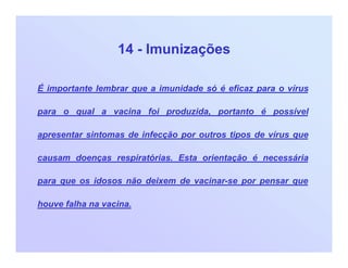 14 - Imunizações
É importante lembrar que a imunidade só é eficaz para o vírus
para o qual a vacina foi produzida, portanto é possível
apresentar sintomas de infecção por outros tipos de vírus que
causam doenças respiratórias. Esta orientação é necessária
para que os idosos não deixem de vacinar-se por pensar que
houve falha na vacina.
 