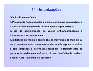 14 - Imunizações
*Vacina Pneumocócica:
A Pneumonia Pneumocócica é a mais comum na comunidade, e
a transmissão acontece de pessoa a pessoa por inalação.
A via de administração da vacina anti-pneumocócica é
intramuscular ou subcutânea.
A indicação da vacina é para todos os indivíduos de mais de 60
anos, especialmente os moradores de casa de repouso e asilos,
e com infecções e internações repetidas, e também para os
portadores de diabetes, enfisema, cirrose, insuficiência cardíaca
e renal, AIDS, leucemia e alcoolismo.
 
