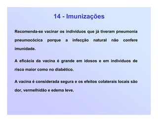 14 - Imunizações
Recomenda-se vacinar os indivíduos que já tiveram pneumonia
pneumocócica porque a infecção natural não confere
imunidade.
A eficácia da vacina é grande em idosos e em indivíduos de
risco maior como no diabético.
A vacina é considerada segura e os efeitos colaterais locais são
dor, vermelhidão e edema leve.
 