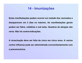 14 - Imunizações
Estas manifestações podem ocorrer em metade dos vacinados e
desaparecem em 2 dias no máximo. As manifestações gerais
podem ser febre, cefaléias e mal estar. Quadros de alergias são
raros. Não há contra-indicações.
A revacinação deve ser feita de cinco em cinco anos. A vacina
contra influenza pode ser administrada concomitantemente com
a pneumocócica.
 