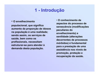 1 - Introdução
• O envelhecimento
populacional, que significa
aumento da proporção de idosos
na população é uma realidade;
sendo assim, os serviços de
saúde, bem como os
profissionais, necessitam
estruturar-se para atender à
demanda desta população.
• O conhecimento de
aspectos do processo de
senescência (modificações
peculiares do
envelhecimento) e
senilidade (alterações
decorrentes de processos
mórbidos) é fundamental
para a prestação de uma
assistência nos níveis de
promoção, proteção e
recuperação da saúde.
 