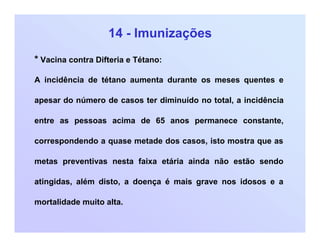 14 - Imunizações
* Vacina contra Difteria e Tétano:
A incidência de tétano aumenta durante os meses quentes e
apesar do número de casos ter diminuído no total, a incidência
entre as pessoas acima de 65 anos permanece constante,
correspondendo a quase metade dos casos, isto mostra que as
metas preventivas nesta faixa etária ainda não estão sendo
atingidas, além disto, a doença é mais grave nos idosos e a
mortalidade muito alta.
 