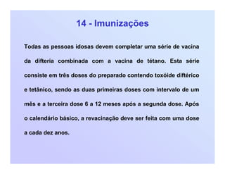 14 - Imunizações
Todas as pessoas idosas devem completar uma série de vacina
da difteria combinada com a vacina de tétano. Esta série
consiste em três doses do preparado contendo toxóide diftérico
e tetânico, sendo as duas primeiras doses com intervalo de um
mês e a terceira dose 6 a 12 meses após a segunda dose. Após
o calendário básico, a revacinação deve ser feita com uma dose
a cada dez anos.
 