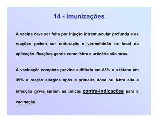 14 - Imunizações
A vacina deve ser feita por injeção intramuscular profunda e as
reações podem ser enduração e vermelhidão no local da
aplicação. Reações gerais como febre e urticária são raras.
A vacinação completa previne a difteria em 85% e o tétano em
95% e reação alérgica após a primeira dose ou febre alta e
infecção grave seriam as únicas contra-indicações para a
vacinação.
 