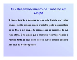 15 - Desenvolvimento de Trabalho em
Grupo
O idoso durante o decorrer de sua vida, transita por vários
grupos: família, amigos, escola e trabalho tendo a necessidade
de se filiar a um grupo de pessoas que se aproxime de sua
faixa etária. É no grupo que o indivíduo reconhece valores e
normas, tanto os seus como os dos outros, embora diferente
dos seus ou mesmo opostos.
 