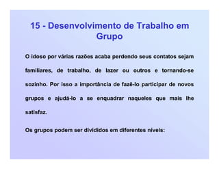 15 - Desenvolvimento de Trabalho em
Grupo
O idoso por várias razões acaba perdendo seus contatos sejam
familiares, de trabalho, de lazer ou outros e tornando-se
sozinho. Por isso a importância de fazê-lo participar de novos
grupos e ajudá-lo a se enquadrar naqueles que mais lhe
satisfaz.
Os grupos podem ser divididos em diferentes níveis:
 