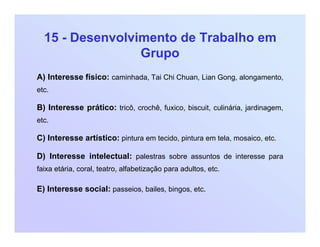 15 - Desenvolvimento de Trabalho em
Grupo
A) Interesse físico: caminhada, Tai Chi Chuan, Lian Gong, alongamento,
etc.
B) Interesse prático: tricô, crochê, fuxico, biscuit, culinária, jardinagem,
etc.
C) Interesse artístico: pintura em tecido, pintura em tela, mosaico, etc.
D) Interesse intelectual: palestras sobre assuntos de interesse para
faixa etária, coral, teatro, alfabetização para adultos, etc.
E) Interesse social: passeios, bailes, bingos, etc.
 