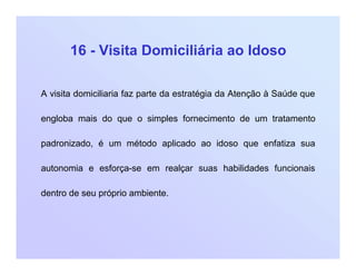 16 - Visita Domiciliária ao Idoso
A visita domiciliaria faz parte da estratégia da Atenção à Saúde que
engloba mais do que o simples fornecimento de um tratamento
padronizado, é um método aplicado ao idoso que enfatiza sua
autonomia e esforça-se em realçar suas habilidades funcionais
dentro de seu próprio ambiente.
 