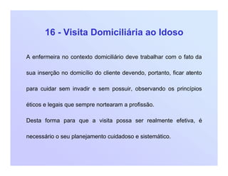 16 - Visita Domiciliária ao Idoso
A enfermeira no contexto domiciliário deve trabalhar com o fato da
sua inserção no domicílio do cliente devendo, portanto, ficar atento
para cuidar sem invadir e sem possuir, observando os princípios
éticos e legais que sempre nortearam a profissão.
Desta forma para que a visita possa ser realmente efetiva, é
necessário o seu planejamento cuidadoso e sistemático.
 