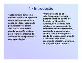 1 - Introdução
• Este material tem como
objetivo orientar as ações de
enfermagem na atenção à
saúde do idoso, apontando
peculiaridades a serem
abordadas, visando um
atendimento diferenciado,
promovendo o máximo da
autonomia e independência
desta população.
• Considerando-se os
princípios e doutrinas do
Sistema Único de Saúde e o
Estatuto do Idoso - Lei
1.741/03, este trabalho vem
colaborar na organização de
referência e contra-referência,
prestando uma assistência
voltada para a promoção da
saúde do idoso, encaminhando
o indivíduo para níveis
secundário e terciário quando a
indicação for preconizada.
 
