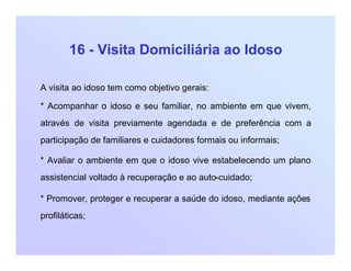 16 - Visita Domiciliária ao Idoso
A visita ao idoso tem como objetivo gerais:
* Acompanhar o idoso e seu familiar, no ambiente em que vivem,
através de visita previamente agendada e de preferência com a
participação de familiares e cuidadores formais ou informais;
* Avaliar o ambiente em que o idoso vive estabelecendo um plano
assistencial voltado à recuperação e ao auto-cuidado;
* Promover, proteger e recuperar a saúde do idoso, mediante ações
profiláticas;
 