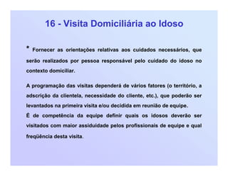 16 - Visita Domiciliária ao Idoso
* Fornecer as orientações relativas aos cuidados necessários, que
serão realizados por pessoa responsável pelo cuidado do idoso no
contexto domiciliar.
A programação das visitas dependerá de vários fatores (o território, a
adscrição da clientela, necessidade do cliente, etc.), que poderão ser
levantados na primeira visita e/ou decidida em reunião de equipe.
É de competência da equipe definir quais os idosos deverão ser
visitados com maior assiduidade pelos profissionais de equipe e qual
freqüência desta visita.
 