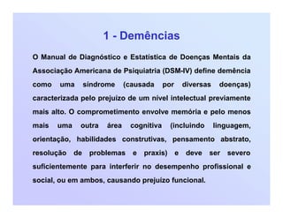1 - Demências
O Manual de Diagnóstico e Estatística de Doenças Mentais da
Associação Americana de Psiquiatria (DSM-IV) define demência
como uma síndrome (causada por diversas doenças)
caracterizada pelo prejuízo de um nível intelectual previamente
mais alto. O comprometimento envolve memória e pelo menos
mais uma outra área cognitiva (incluindo linguagem,
orientação, habilidades construtivas, pensamento abstrato,
resolução de problemas e praxis) e deve ser severo
suficientemente para interferir no desempenho profissional e
social, ou em ambos, causando prejuízo funcional.
 