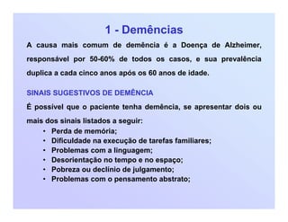 1 - Demências
A causa mais comum de demência é a Doença de Alzheimer,
responsável por 50-60% de todos os casos, e sua prevalência
duplica a cada cinco anos após os 60 anos de idade.
SINAIS SUGESTIVOS DE DEMÊNCIA
É possível que o paciente tenha demência, se apresentar dois ou
mais dos sinais listados a seguir:
• Perda de memória;
• Dificuldade na execução de tarefas familiares;
• Problemas com a linguagem;
• Desorientação no tempo e no espaço;
• Pobreza ou declínio de julgamento;
• Problemas com o pensamento abstrato;
 