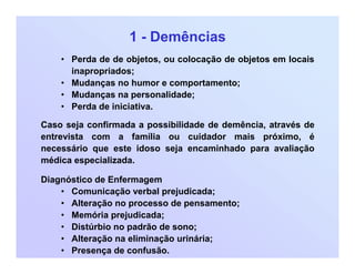 1 - Demências
• Perda de de objetos, ou colocação de objetos em locais
inapropriados;
• Mudanças no humor e comportamento;
• Mudanças na personalidade;
• Perda de iniciativa.
Caso seja confirmada a possibilidade de demência, através de
entrevista com a família ou cuidador mais próximo, é
necessário que este idoso seja encaminhado para avaliação
médica especializada.
Diagnóstico de Enfermagem
• Comunicação verbal prejudicada;
• Alteração no processo de pensamento;
• Memória prejudicada;
• Distúrbio no padrão de sono;
• Alteração na eliminação urinária;
• Presença de confusão.
 