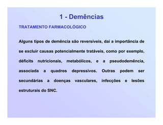 1 - Demências
TRATAMENTO FARMACOLÓGICO
Alguns tipos de demência são reversíveis, daí a importância de
se excluir causas potencialmente tratáveis, como por exemplo,
déficits nutricionais, metabólicos, e a pseudodemência,
associada a quadros depressivos. Outras podem ser
secundárias a doenças vasculares, infecções e lesões
estruturais do SNC.
 