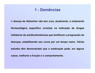 1 - Demências
A doença de Alzheimer não tem cura, atualmente, o tratamento
farmacológico específico consiste na indicação de drogas
inibidores da acetilcolinesterase que lentificam a progressão da
doenças, estabilizando seu curso por um tempo maior. Vários
estudos têm demonstrado que a medicação pode, em alguns
casos, melhorar a função e o comportamento.
 