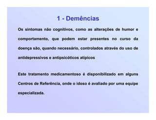 1 - Demências
Os sintomas não cognitivos, como as alterações de humor e
comportamento, que podem estar presentes no curso da
doença são, quando necessário, controlados através do uso de
antidepressivos e antipsicóticos atípicos
Este tratamento medicamentoso é disponibilizado em alguns
Centros de Referência, onde o idoso é avaliado por uma equipe
especializada.
 
