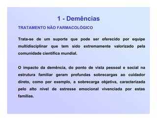 1 - Demências
TRATAMENTO NÃO FARMACOLÓGICO
Trata-se de um suporte que pode ser oferecido por equipe
multidisciplinar que tem sido extremamente valorizado pela
comunidade científica mundial.
O impacto da demência, do ponto de vista pessoal e social na
estrutura familiar geram profundas sobrecargas ao cuidador
direto, como por exemplo, a sobrecarga objetiva, caracterizada
pelo alto nível de estresse emocional vivenciada por estas
famílias.
 