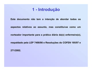 1 - Introdução
Este documento não tem a intenção de abordar todos os
aspectos relativos ao assunto, mas constitui-se como um
norteador importante para a prática diária da(o) enfermeira(o),
respaldado pela LEP 7498/86 e Resoluções do COFEN 195/97 e
271/2002.
 