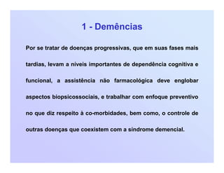 1 - Demências
Por se tratar de doenças progressivas, que em suas fases mais
tardias, levam a níveis importantes de dependência cognitiva e
funcional, a assistência não farmacológica deve englobar
aspectos biopsicossociais, e trabalhar com enfoque preventivo
no que diz respeito à co-morbidades, bem como, o controle de
outras doenças que coexistem com a síndrome demencial.
 