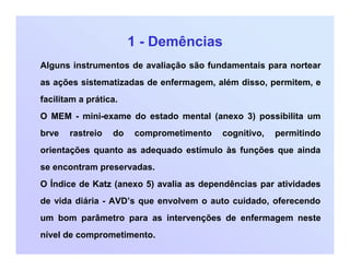 1 - Demências
Alguns instrumentos de avaliação são fundamentais para nortear
as ações sistematizadas de enfermagem, além disso, permitem, e
facilitam a prática.
O MEM - mini-exame do estado mental (anexo 3) possibilita um
brve rastreio do comprometimento cognitivo, permitindo
orientações quanto as adequado estímulo às funções que ainda
se encontram preservadas.
O Índice de Katz (anexo 5) avalia as dependências par atividades
de vida diária - AVD’s que envolvem o auto cuidado, oferecendo
um bom parâmetro para as intervenções de enfermagem neste
nível de comprometimento.
 