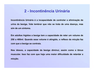 2 - Incontinência Urinária
Incontinência Urinária é a incapacidade de controlar a eliminação da
urina da bexiga. Vale lembrar que não se trata de uma doença, mas
sim de um sintoma.
Em adultos hígidos a bexiga tem a capacidade de reter um volume de
250 a 400ml. Quando esse volume é atingido, o reflexo da micção faz
com que a bexiga se contraia.
Nos idosos, a capacidade da bexiga diminui, assim como o tônus
muscular. Isso faz com que haja uma maior dificuldade de retardar a
micção.
 