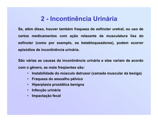 2 - Incontinência Urinária
Se, além disso, houver também fraqueza do esfíncter uretral, ou uso de
certos medicamentos com ação relaxante da musculatura lisa do
esfíncter (como por exemplo, os betabloqueadores), podem ocorrer
episódios de incontinência urinária.
São várias as causas da incontinência urinária e elas variam de acordo
com o gênero, as mais freqüentes são:
• Instabilidade do músculo detrusor (camada muscular da bexiga)
• Fraqueza do assoalho pélvico
• Hiperplasia prostática benigna
• Infecção urinária
• Impactação fecal
 