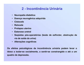 2 - Incontinência Urinária
• Neuropatia diabética
• Doença neurogênica adquirida
• Cistocele
• Retocele
• Prolapso uterino
• Estenose uretral
• Seqüelas pós-operatórias (lesão de esfíncter, obstrução da
via de saída da urina)
• Alterações cognitivas
Os efeitos psicológicos da incontinência urinária podem levar o
idoso a isolar-se socialmente, a sentir-se constrangido e até a um
quadro de depressão.
 