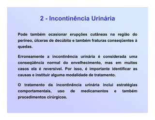 2 - Incontinência Urinária
Pode também ocasionar erupções cutâneas na região do
períneo, úlceras de decúbito e também fraturas conseqüentes à
quedas.
Erroneamente a incontinência urinária é considerada uma
conseqüência normal do envelhecimento, mas em muitos
casos ela é reversível. Por isso, é importante identificar as
causas e instituir alguma modalidade de tratamento.
O tratamento da incontinência urinária inclui estratégias
comportamentais, uso de medicamentos e também
procedimentos cirúrgicos.
 