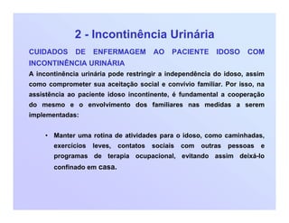 2 - Incontinência Urinária
CUIDADOS DE ENFERMAGEM AO PACIENTE IDOSO COM
INCONTINÊNCIA URINÁRIA
A incontinência urinária pode restringir a independência do idoso, assim
como comprometer sua aceitação social e convívio familiar. Por isso, na
assistência ao paciente idoso incontinente, é fundamental a cooperação
do mesmo e o envolvimento dos familiares nas medidas a serem
implementadas:
• Manter uma rotina de atividades para o idoso, como caminhadas,
exercícios leves, contatos sociais com outras pessoas e
programas de terapia ocupacional, evitando assim deixá-lo
confinado em casa.
 