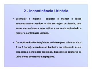 2 - Incontinência Urinária
• Estimular a higiene corporal e manter o idoso
adequadamente vestido, e não em trajes de dormir, pois
assim ele melhora a auto estima e se sente estimulado a
manter a continência urinária.
• Dar oportunidades freqüentes ao idoso para urinar (a cada
2 ou 3 horas), levando-o ao banheiro ou colocando à sua
disposição e em locais próximos, dispositivos coletores de
urina como comadres e papagaios.
 