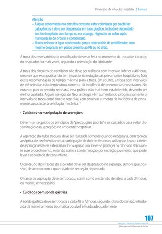 Atenção à Saúde do Recém-Nascido
Guia para os Profissionais de Saúde
107
Prevenção da Infecção Hospitalar 5 Capítulo
Atenção
•	A água condensada nos circuitos costuma estar colonizada por bactérias
patogênicas e deve ser desprezada em saco plástico, fechado e depositado
em lixo hospitalar com tampa ou no expurgo. Higienizar as mãos após
manipulação do circuito e condensado.
•	Nunca retornar a água condensada para o reservatório do umidificador, nem
mesmo desprezar em panos próximo ao RN ou no chão.
A troca dos reservatórios do umidificador deve ser feita no momento da troca dos circuitos
do respirador ou mais vezes, seguindo a orientação do fabricante.
A troca dos circuitos do ventilador não deve ser realizada com intervalo inferior a 48 horas,
uma vez que essa prática não tem impacto na redução das pneumonias hospitalares. Não
existe recomendação de tempo máximo para a troca. Em adultos, a troca com intervalos
de até sete dias não demonstrou aumento da incidência de pneumonias hospitalares. No
entanto, para o período neonatal, essa prática não está bem estabelecida, devendo ser
melhor avaliada. Alguns serviços de Neonatologia vêm aumentando progressivamente o
intervalo de troca entre cinco e sete dias, sem observar aumento da incidência de pneu-
monias associadas à ventilação mecânica.13
•	 Cuidados na manipulação de secreções
Devem ser seguidos os princípios de “precauções padrão” e os cuidados para evitar dis-
seminação das secreções no ambiente hospitalar.
A aspiração do tubo traqueal deve ser realizada somente quando necessária, com técnica
asséptica, de preferência com a participação de dois profissionais, utilizando luvas e cateter
de aspiração estéreis e descartando-os após o uso. Deve-se proteger os olhos do RN duran-
te esse procedimento, evitando assim a contaminação por secreção pulmonar, que pode
levar à ocorrência de conjuntivite.
O conteúdo dos frascos do aspirador deve ser desprezado no expurgo, sempre que pos-
sível, de acordo com a quantidade de secreção depositada.
O frasco de aspiração deve ser trocado, assim como a extensão de látex, a cada 24 horas,
ou menos, se necessário.
•	 Cuidados com sonda gástrica
A sonda gástrica deve ser trocada a cada 48 a 72 horas, segundo rotina do serviço, introdu-
zida da maneira menos traumática possível e fixada adequadamente.
 