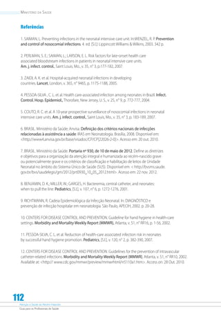 Atenção à Saúde do Recém-Nascido
Guia para os Profissionais de Saúde
112
Ministério da Saúde
Referências
1. SAIMAN, L. Preventing infections in the neonatal intensive care unit. In:WENZEL, R. P. Prevention
and control of nosocomial infections. 4. ed. [S.l.]: Lippincott Williams  Wilkins, 2003. 342 p.
2. PERLMAN, S. E.; SAIMAN, L.; LARSON, E. L. Risk factors for late-onset health care
associated bloodstream infections in patients in neonatal intensive care units.
Am. j. infect. control., Saint Louis, Mo., v. 35, n° 3, p.177-182, 2007.
3. ZAIDI, A. K. et al. Hospital-acquired neonatal infections in developing
countries. Lancet, London, v. 365, n° 9465, p. 1175-1188, 2005.
4. PESSOA-SILVA , C. L. et al. Health care-associated infection among neonates in Brazil. Infect.
Control. Hosp. Epidemiol., Thorofare, New Jersey, U. S., v. 25, n° 9, p. 772-777, 2004.
5. COUTO, R. C. et al. A 10-year prospective surveillance of nosocomial infections in neonatal
intensive care units. Am. j. infect. control., Saint Louis, Mo., v. 35, n° 3, p. 183-189, 2007.
6. BRASIL. Ministério da Saúde; Anvisa. Definição dos critérios nacionais de infecções
relacionadas à assistência a saúde: IRAS em Neonatologia. Brasília, 2008. Disponível em:
http://www4.anvisa.gov.br/base/visadoc/CP/CP[22026-2-0]. Acesso em: 20 out. 2010.
7. BRASIL. Ministério da Saúde. Portaria nº 930, de 10 de maio de 2012. Define as diretrizes
e objetivos para a organização da atenção integral e humanizada ao recém-nascido grave
ou potencialmente grave e os critérios de classificação e habilitação de leitos de Unidade
Neonatal no âmbito do Sistema Único de Saúde (SUS). Disponível em:  http://bvsms.saude.
gov.br/bvs/saudelegis/gm/2012/prt0930_10_05_2012.html. Acesso em: 22 nov. 2012.
8. BENJAMIN, D. K.; MILLER, W.; GARGES, H. Bacteremia, central catheter, and neonates:
when to pull the line. Pediatrics, [S.l.], v. 107, n° 6, p. 1272-1276, 2001.
9. RICHTMANN, R. Cadeia Epidemiológica da Infecção Neonatal. In: DIAGNÓSTICO e
prevenção de infecção hospitalar em neonatologia. São Paulo, APECIH, 2002. p. 20-28.
10. CENTERS FOR DISEASE CONTROL AND PREVENTION. Guideline for hand hygiene in health-care
settings. Morbidity and Mortality Weekly Report (MMWR), Atlanta, v. 51, n° RR16, p. 1-56, 2002.
11. PESSOA-SILVA, C. L. et al. Reduction of health-care associated infection risk in neonates
by successful hand hygiene promotion. Pediatrics, [S.l.], v. 120, n° 2, p. 382-390, 2007.
12. CENTERS FOR DISEASE CONTROL AND PREVENTION. Guidelines for the prevention of intravascular
catheter-related infections. Morbidity and Mortality Weekly Report (MMWR), Atlanta, v. 51, n° RR10, 2002.
Available at: http:// www.cdc.gov/mmwr/preview/mmwrhtml/rr5110a1.htm. Access on: 28 Out. 2010.
 
